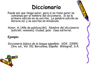 Diccionario Puede ser que tenga autor, pero si no tiene autor se comienza por el nombre del diccionario.  Si es la primera edición no se escribe.  La palabra edición se abrevia ed. y se escribe en minúscula. Autor, A. (Año de publicación).  Nombre del diccionario . (edición, volumen). Ciudad, país:  Casa editorial. Ejemplo: Diccionario básico de la lengua española:  VOX.  (1999). (3ra. ed., Vol. 10). Barcelona, España:  Biblograf, S.A. 
