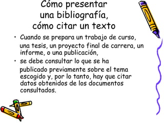 Cómo presentar una bibliografía, cómo citar un texto Cuando se prepara un trabajo de curso, una tesis, un proyecto final de carrera, un informe, o una publicación,  se debe consultar lo que se ha publicado previamente sobre el tema escogido y, por lo tanto, hay que citar datos obtenidos de los documentos consultados. 