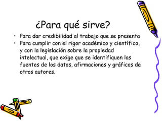¿Para qué sirve? Para dar credibilidad al trabajo que se presenta Para cumplir con el rigor académico y científico, y con la legislación sobre la propiedad intelectual, que exige que se identifiquen las fuentes de los datos, afirmaciones y gráficos de otros autores. 