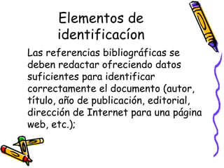 Elementos de identificacíon Las referencias bibliográficas se deben redactar ofreciendo datos suficientes para identificar correctamente el documento (autor, título, año de publicación, editorial, dirección de Internet para una página web, etc.); 