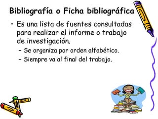 Bibliografía o Ficha bibliográfica Es una lista de fuentes consultadas para realizar el informe o trabajo de investigación. Se organiza por orden alfabético. Siempre va al final del trabajo. 