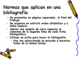 Normas que aplican en una bibliografía Se presentan en páginas separadas, al final del trabajo. Se organiza en estricto orden alfabético y a doble espacio. Aplicar una sangría de cinco espacios al comienzo de la segunda línea de cada ficha bibliográfica. Utilizar un estilo para hacer la bibliografía Una vez seleccionado se procede a hacerlas todas de la misma forma. 