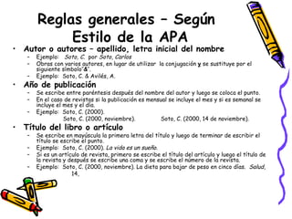 Reglas generales – Según  Estilo de la APA Autor o autores – apellido, letra inicial del nombre   Ejemplo:  Soto, C.   por  Soto, Carlos Obras con varios autores, en lugar de utilizar  la conjugación  y  se sustituye por el siguiente símbolo’’ & ’’. Ejemplo:  Soto, C. & Avilés, A. Año de publicación Se escribe entre paréntesis después del nombre del autor y luego se coloca el punto.  En el caso de revistas si la publicación es mensual se incluye el mes y si es semanal se incluye el mes y el día. Ejemplo:  Soto, C. (2000).  Soto, C. (2000, noviembre).  Soto, C. (2000, 14 de noviembre). Título del libro o artículo Se escribe en mayúscula la primera letra del título y luego de terminar de escribir el título se escribe el punto. Ejemplo:  Soto, C. (2000).  La vida es un sueño . Si es un artículo de revista, primero se escribe el título del artículo y luego el título de la revista y después se escribe una coma y se escribe el número de la revista. Ejemplo:  Soto, C. (2000, noviembre). La dieta para bajar de peso en cinco días.  Salud ,  14, 