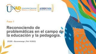 Reconociendo de
problemáticas en el campo de
la educación y la pedagogía.
Fase 1
ZCORI – Bucaramanga (Feb 19/2023)
 