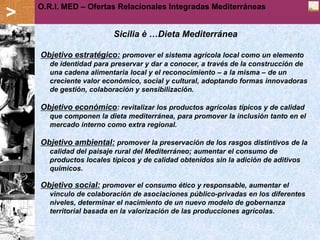 O.R.I. MED – Offerte Relazionali Integrate Mediterranee
                 Ofertas Relacionales Integradas Mediterráneas
>
                          Sicilia è …Dieta Mediterránea

    Objetivo estratégico: promover el sistema agrícola local como un elemento
       de identidad para preservar y dar a conocer, a través de la construcción de
       una cadena alimentaria local y el reconocimiento – a la misma – de un
       creciente valor económico, social y cultural, adoptando formas innovadoras
       de gestión, colaboración y sensibilización.

    Objetivo económico: revitalizar los productos agrícolas típicos y de calidad
       que componen la dieta mediterránea, para promover la inclusión tanto en el
       mercado interno como extra regional.

    Objetivo ambiental: promover la preservación de los rasgos distintivos de la
       calidad del paisaje rural del Mediterráneo; aumentar el consumo de
       productos locales típicos y de calidad obtenidos sin la adición de aditivos
       químicos.

    Objetivo social: promover el consumo ético y responsable, aumentar el
       vinculo de colaboración de asociaciones público-privadas en los diferentes
       niveles, determinar el nacimiento de un nuevo modelo de gobernanza
       territorial basada en la valorización de las producciones agrícolas.
 
