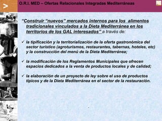 O.R.I. MED – Offerte Relazionali Integrate Mediterranee
                 Ofertas Relacionales Integradas Mediterráneas
>
     “Construir “nuevos” mercados internos para los alimentos
       tradicionales vinculados a la Dieta Mediterránea en los
       territorios de los GAL interesados” a través de:

      la tipificación y la territorialización de la oferta gastronómica del
       sector turístico (agroturismos, restaurantes, tabernas, hoteles, etc)
       y la construcción del menú de la Dieta Mediterránea;

      la modificación de los Reglamentos Municipales que ofrecen
       espacios dedicados a la venta de productos locales y de calidad;

      la elaboración de un proyecto de ley sobre el uso de productos
       típicos y de la Dieta Mediterránea en el sector de la restauración.




                                        .
 