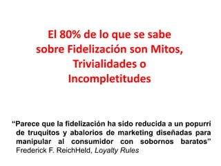 El 80% de lo que se sabe sobre Fidelización son Mitos, Trivialidades o Incompletitudes“Parece que la fidelización ha sido reducida a un popurrí de truquitos y abalorios de marketing diseñadas para manipular al consumidor con sobornos baratos” Frederick F. ReichHeld, Loyalty Rules