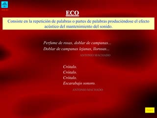 INICIO
ÍNDICE
ECO
Consiste en la repetición de palabras o partes de palabras produciéndose el efecto
acústico del mantenimiento del sonido.
Perfume de rosas, doblar de campanas...
Doblar de campanas lejanas, llorosas...
ANTONIO MACHADO
Crótalo.
Crótalo.
Crótalo.
Escarabajo sonoro.
ANTONIO MACHADO
 