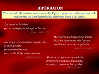 HIPÉRBATON
Consiste en la alteración o ruptura del orden lógico o gramatical de las palabras en la
oración para destacar determinados elementos frente a los demás.
Del monte en la ladera
por mi mano plantado tengo un huerto.
FRAY LUIS DE LEÓN
Más negros que tiznados mis amores
hasta los pormenores más livianos
detallan sus pesares con qué brío.
MIGUEL HERNÁNDEZ
Del siempre en la montaña opuesto pino
al enemigo noto
piadoso miembro roto,
breve tabla, delfín no fue pequeño.
LUIS DE GÓNGORA Abanicos de aplausos, en bandadas,
descienden, giradores, del tendido,
la ronda a coronar de las espadas.
RAFAEL ALBERTI
 