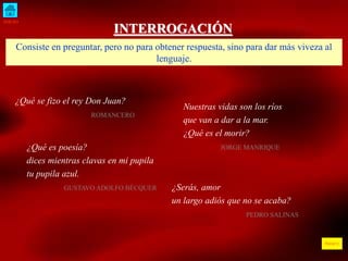 INICIO
ÍNDICE
INTERROGACIÓN
Consiste en preguntar, pero no para obtener respuesta, sino para dar más viveza al
lenguaje.
¿Qué se fizo el rey Don Juan?
ROMANCERO
Nuestras vidas son los ríos
que van a dar a la mar.
¿Qué es el morir?
JORGE MANRIQUE
¿Qué es poesía?
dices mientras clavas en mi pupila
tu pupila azul.
GUSTAVO ADOLFO BÉCQUER ¿Serás, amor
un largo adiós que no se acaba?
PEDRO SALINAS
 