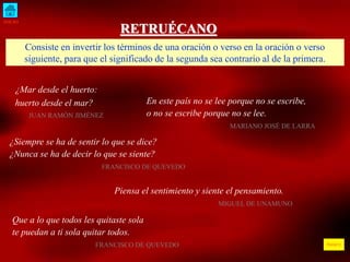 INICIO
ÍNDICE
RETRUÉCANO
Consiste en invertir los términos de una oración o verso en la oración o verso
siguiente, para que el significado de la segunda sea contrario al de la primera.
¿Mar desde el huerto:
huerto desde el mar?
JUAN RAMÓN JIMÉNEZ
En este país no se lee porque no se escribe,
o no se escribe porque no se lee.
MARIANO JOSÉ DE LARRA
¿Siempre se ha de sentir lo que se dice?
¿Nunca se ha de decir lo que se siente?
FRANCISCO DE QUEVEDO
Piensa el sentimiento y siente el pensamiento.
MIGUEL DE UNAMUNO
Que a lo que todos les quitaste sola
te puedan a ti sola quitar todos.
FRANCISCO DE QUEVEDO
 