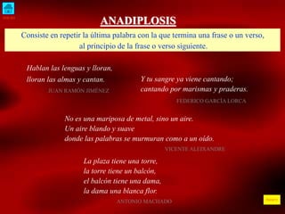 INICIO
ÍNDICE
ANADIPLOSIS
Consiste en repetir la última palabra con la que termina una frase o un verso,
al principio de la frase o verso siguiente.
Hablan las lenguas y lloran,
lloran las almas y cantan.
JUAN RAMÓN JIMÉNEZ
Y tu sangre ya viene cantando;
cantando por marismas y praderas.
FEDERICO GARCÍA LORCA
No es una mariposa de metal, sino un aire.
Un aire blando y suave
donde las palabras se murmuran como a un oído.
VICENTE ALEIXANDRE
La plaza tiene una torre,
la torre tiene un balcón,
el balcón tiene una dama,
la dama una blanca flor.
ANTONIO MACHADO
 