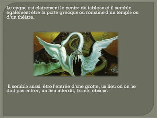  Le cygne est clairement le centre du tableau et il semble
également être la porte grecque ou romaine d’un temple ou
d’un théâtre.
 Il semble aussi être l’entrée d’une grotte, un lieu où on ne
doit pas entrer, un lieu interdit, fermé, obscur.
 