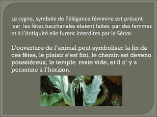 Le cygne, symbole de l’élégance féminine est présent
car les fêtes bacchanales étaient faites par des femmes
et à l’Antiquité elle furent interdites par le Sénat.
L’ouverture de l’animal peut symboliser la fin de
ces fêtes, le plaisir s’est fini, le chemin est devenu
poussiéreux, le temple reste vide, et il n’ y a
personne à l’horizon.
 