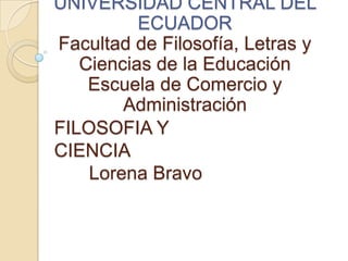 FILOSOFIA Y
CIENCIA
Lorena Bravo
UNIVERSIDAD CENTRAL DEL
ECUADOR
Facultad de Filosofía, Letras y
Ciencias de la Educación
Escuela de Comercio y
Administración
 