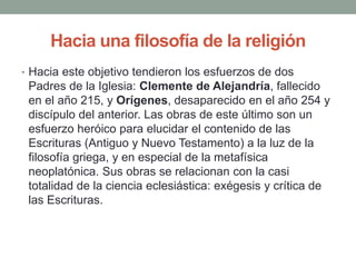 Hacia una filosofía de la religión
• Hacia este objetivo tendieron los esfuerzos de dos
Padres de la Iglesia: Clemente de Alejandría, fallecido
en el año 215, y Orígenes, desaparecido en el año 254 y
discípulo del anterior. Las obras de este último son un
esfuerzo heróico para elucidar el contenido de las
Escrituras (Antiguo y Nuevo Testamento) a la luz de la
filosofía griega, y en especial de la metafísica
neoplatónica. Sus obras se relacionan con la casi
totalidad de la ciencia eclesiástica: exégesis y crítica de
las Escrituras.
 