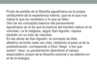Punto de partida de la filosofía agustiniana es la propia
certidumbre de la experiencia interna, que es la que nos
indica lo que es verdadero y lo que es falso.
Otro de los conceptos básicos del pensamiento
agustiniano es el de que la esencia del hombre radica en la
voluntad. La fe religiosa, según San Agustín, reposa
también en un acto de voluntad.
En las obras de San Agustín, el concepto de libre
albedrío se limita cada vez más, cediendo el paso al de la
predestinación: corresponde a Dios "elegir a los que
quiere". Aquí, su pensamiento abandona el campo
especulativo propio de la filosofía racional y se adentra en
el de la teología.
 