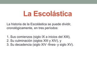 1. Sus comienzos (siglo IX a inicios del XIII),
2. Su culminación (siglos XIII y XIV), y
3. Su decadencia (siglo XIV -fines- y siglo XV).
La Escolástica
La historia de la Escolástica se puede dividir,
cronológicamente, en tres períodos:
 