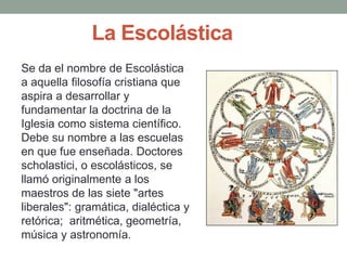 Se da el nombre de Escolástica
a aquella filosofía cristiana que
aspira a desarrollar y
fundamentar la doctrina de la
Iglesia como sistema científico.
Debe su nombre a las escuelas
en que fue enseñada. Doctores
scholastici, o escolásticos, se
llamó originalmente a los
maestros de las siete "artes
liberales": gramática, dialéctica y
retórica; aritmética, geometría,
música y astronomía.
La Escolástica
 
