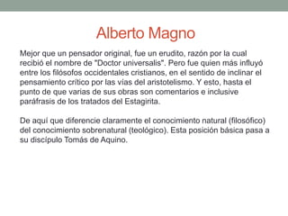 Alberto Magno
Mejor que un pensador original, fue un erudito, razón por la cual
recibió el nombre de "Doctor universalis". Pero fue quien más influyó
entre los filósofos occidentales cristianos, en el sentido de inclinar el
pensamiento crítico por las vías del aristotelismo. Y esto, hasta el
punto de que varias de sus obras son comentarios e inclusive
paráfrasis de los tratados del Estagirita.
De aquí que diferencie claramente el conocimiento natural (filosófico)
del conocimiento sobrenatural (teológico). Esta posición básica pasa a
su discípulo Tomás de Aquino.
 