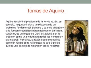 Tomas de Aquino
Aquino resolvió el problema de la fe y la razón, en
esencia, negando incluso la existencia de un
problema fundamental, siempre y cuando la razón y
la fe fuesen entendidas apropiadamente. La razón,
según él, es un regalo de Dios, establecida en la
creación como una virtud para todos los hombres y
las mujeres. Por tanto, la razón debe entenderse
como un regalo de la naturaleza, lo que significa
que es una capacidad natural en todos nosotros.
 
