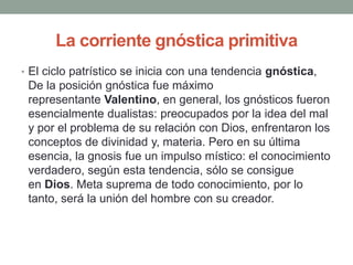 La corriente gnóstica primitiva
• El ciclo patrístico se inicia con una tendencia gnóstica,
De la posición gnóstica fue máximo
representante Valentino, en general, los gnósticos fueron
esencialmente dualistas: preocupados por la idea del mal
y por el problema de su relación con Dios, enfrentaron los
conceptos de divinidad y, materia. Pero en su última
esencia, la gnosis fue un impulso místico: el conocimiento
verdadero, según esta tendencia, sólo se consigue
en Dios. Meta suprema de todo conocimiento, por lo
tanto, será la unión del hombre con su creador.
 