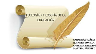 TEOLOGÍA Y FILOSOFÍA DE LA
EDUCACIÓN
CARMEN GONZÁLEZ
ROSMERY BONILLA
GABRIELA PALACIOS
MARYSOL SÁNCHEZ
 