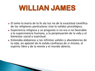 WILLIAN JAMES
El tomo la teoría de la fe ala luz no de la exactitud científica
de las religiones particulares sino la validez psicológica.
Experiencia religiosa y se pregunto si no era o no favorable
a la supervivencia humana, a la perpetuación de la vida y el
bienestar social y espiritual.
Entonaba alabanzas a las infinitas valides y abundancias de
la vida, en apóstol de la solida confianza de si mismo, el
espíritu libre y de la mente y el mundo abierto.

 
