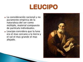 LEUCIPO
La consideración racional y no
puramente empírica de la
naturaleza del ser como
múltiple, material compuesto
de partícula individuales.
Leucipo considera que la luna
era el mas cercano a la tierra y
el sol el mas grande el mas
alejado.

 