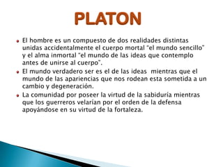 PLATON
El hombre es un compuesto de dos realidades distintas
unidas accidentalmente el cuerpo mortal “el mundo sencillo”
y el alma inmortal “el mundo de las ideas que contemplo
antes de unirse al cuerpo”.
El mundo verdadero ser es el de las ideas mientras que el
mundo de las apariencias que nos rodean esta sometida a un
cambio y degeneración.
La comunidad por poseer la virtud de la sabiduría mientras
que los guerreros velarían por el orden de la defensa
apoyándose en su virtud de la fortaleza.

 