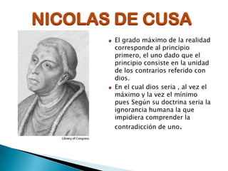 NICOLAS DE CUSA
El grado máximo de la realidad
corresponde al principio
primero, el uno dado que el
principio consiste en la unidad
de los contrarios referido con
dios.
En el cual dios seria , al vez el
máximo y la vez el mínimo
pues Según su doctrina seria la
ignorancia humana la que
impidiera comprender la
contradicción de uno.

 