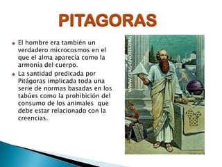 PITAGORAS
El hombre era también un
verdadero microcosmos en el
que el alma aparecía como la
armonía del cuerpo.
La santidad predicada por
Pitágoras implicada toda una
serie de normas basadas en los
tabúes como la prohibición del
consumo de los animales que
debe estar relacionado con la
creencias.

 