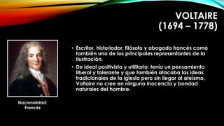 VOLTAIRE 
(1694 – 1778) 
• Escritor, historiador, filósofo y abogado francés como 
también uno de los principales representantes de la 
Ilustración. 
• De ideal positivista y utilitario; tenía un pensamiento 
liberal y tolerante y que también atacaba las ideas 
tradicionales de la iglesia pero sin llegar al ateísmo, 
Voltaire no cree en ninguna inocencia y bondad 
naturales del hombre. 
Nacionalidad: 
Francés 
 