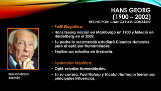 HANS GEORG 
(1900 – 2002) 
HECHO POR: JUAN CARLOS GONZÁLEZ 
• Perfil Biográfico: 
• Hans Georg nación en Mamburgo en 1900 y falleció en 
Heidelberg en el 2002. 
• Su padre le recomendó estudiará Ciencias Naturales 
pero el optó por Humanidades. 
• Realizo sus estudios en Breslavia. 
• Formación Filosófica: 
• Optó estudiar Humanidades. 
• En su carrera, Paul Natorp y Nicolai Hartmann fueron sus 
principales influencias. 
Nacionalidad: 
Alemán 
 