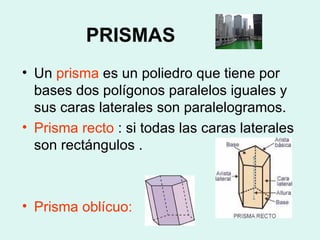 PRISMAS   Un  prisma  es un poliedro que tiene por bases dos polígonos paralelos iguales y sus caras laterales son paralelogramos. Prisma recto  : si todas las caras laterales son rectángulos .  Prisma oblícuo: 