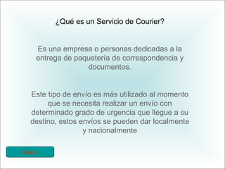 ¿Qué es un Servicio de Courier? Es una empresa o personas dedicadas a la entrega de paquetería de correspondencia y documentos. Este tipo de envío es más utilizado al momento que se necesita realizar un envío con determinado grado de urgencia que llegue a su destino, estos envíos se pueden dar localmente y nacionalmente Menú 