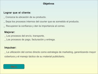 Lograr que el cliente: _ Conozca la ubicación de su producto. _ Sepa los procesos internos del courier que es sometido el producto. _  Recuperen la confianza y den la importancia al correo. Mejorar: _ Los procesos del envío, transporte, _ Los procesos de pago, facturación y entrega. Impulsar: _ La utilización del correo directo como estrategia de marketing, garantizando mayor cobertura y el manejo táctico de su material publicitario .   Objetivos Menú 