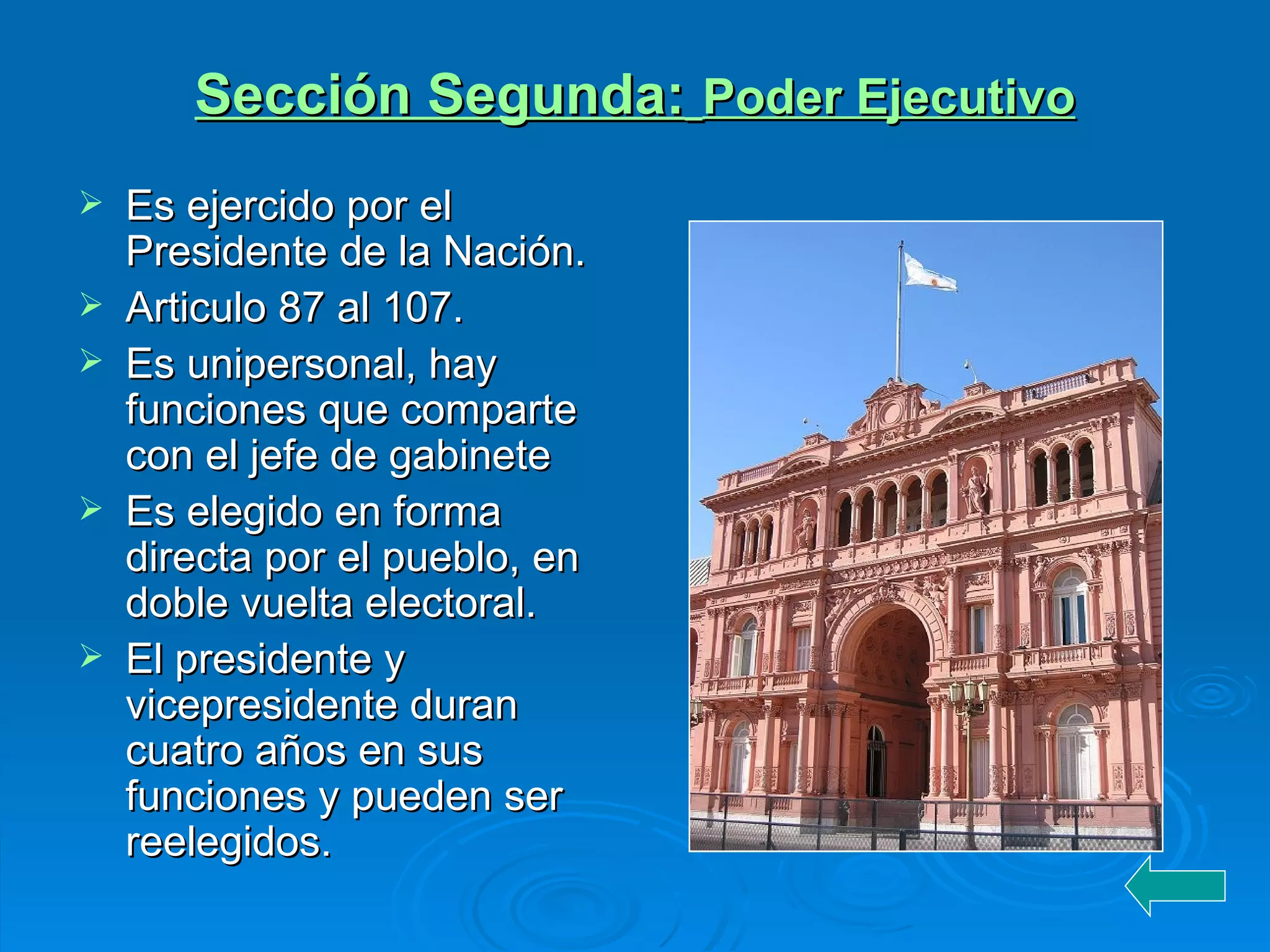 Sección Segunda :   Poder Ejecutivo Es ejercido por el Presidente de la Nación. Articulo 87 al 107. Es unipersonal, hay funciones que comparte con el jefe de gabinete Es elegido en forma directa por el pueblo, en doble vuelta electoral. El presidente y  vicepresidente duran cuatro años en sus funciones y pueden ser reelegidos. 