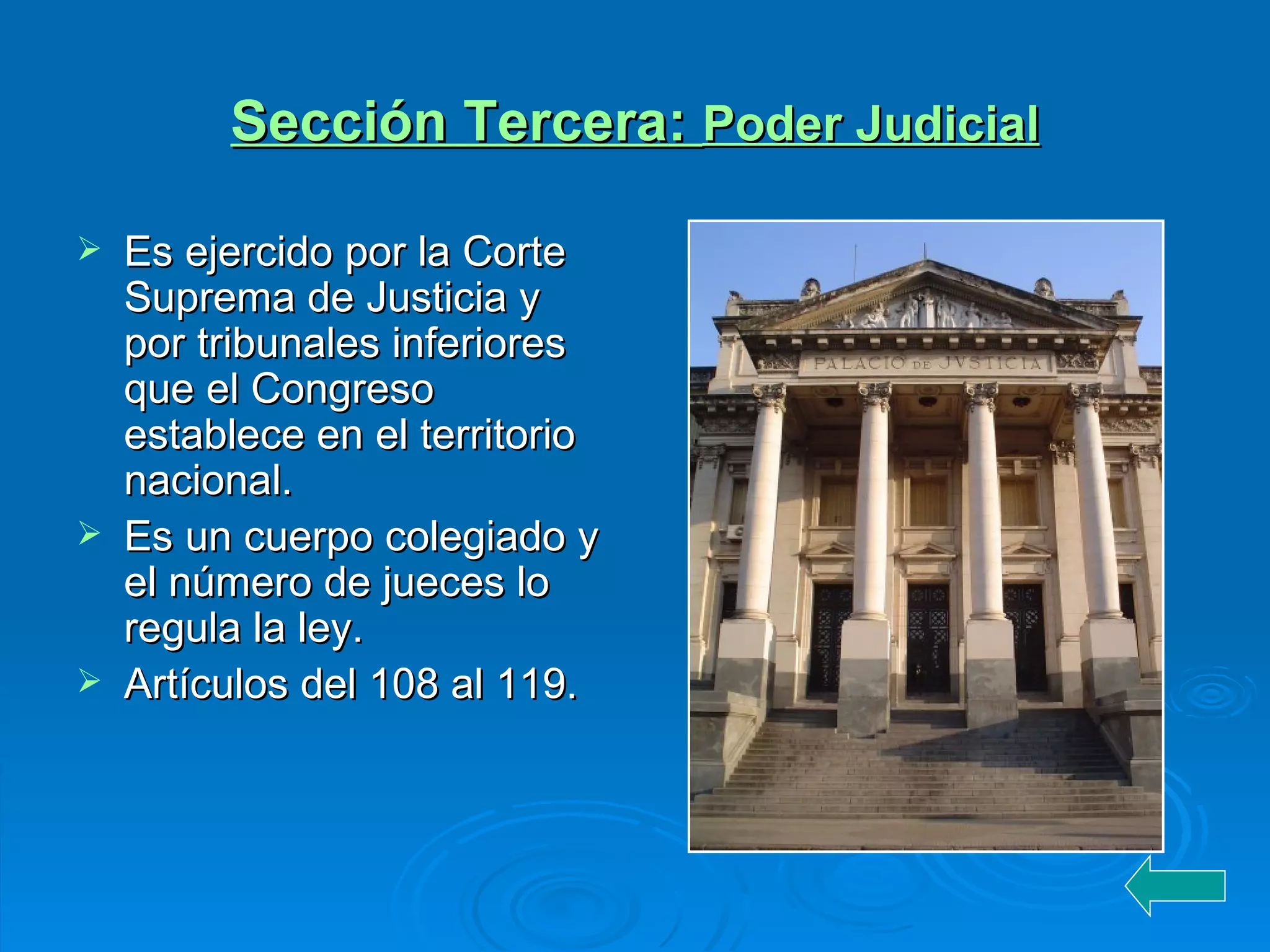 Sección Tercera :  Poder Judicial Es ejercido por la Corte Suprema de Justicia y por tribunales inferiores que el Congreso establece en el territorio nacional. Es un cuerpo colegiado y el número de jueces lo regula la ley. Artículos del 108 al 119. 