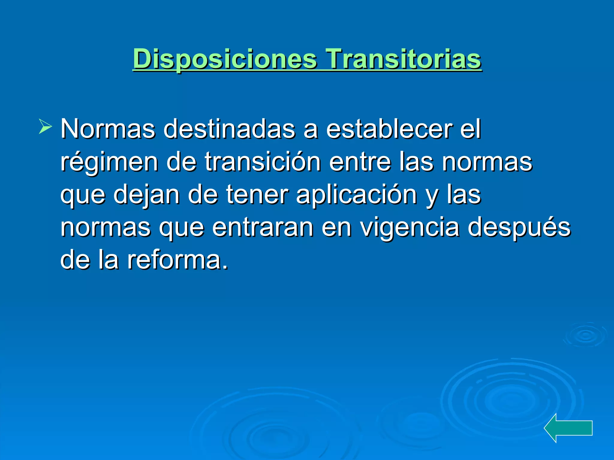 Disposiciones Transitorias Normas destinadas a establecer el régimen de transición entre las normas que dejan de tener aplicación y las normas que entraran en vigencia después de la reforma. 
