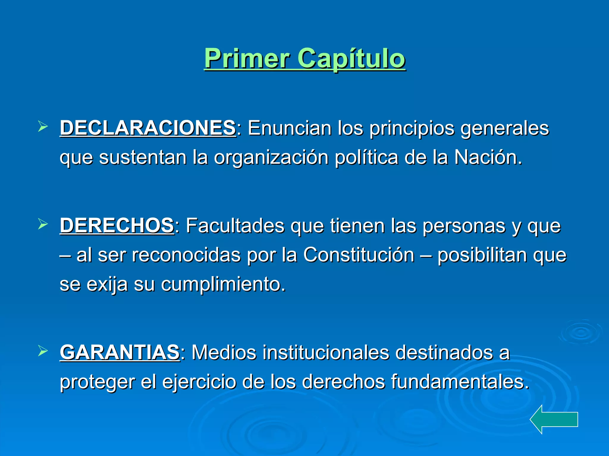 Primer Capítulo DECLARACIONES : Enuncian los principios generales que sustentan la organización política de la Nación. DERECHOS : Facultades que tienen las personas y que – al ser reconocidas por la Constitución – posibilitan que se exija su cumplimiento. GARANTIAS : Medios institucionales destinados a proteger el ejercicio de los derechos fundamentales.  