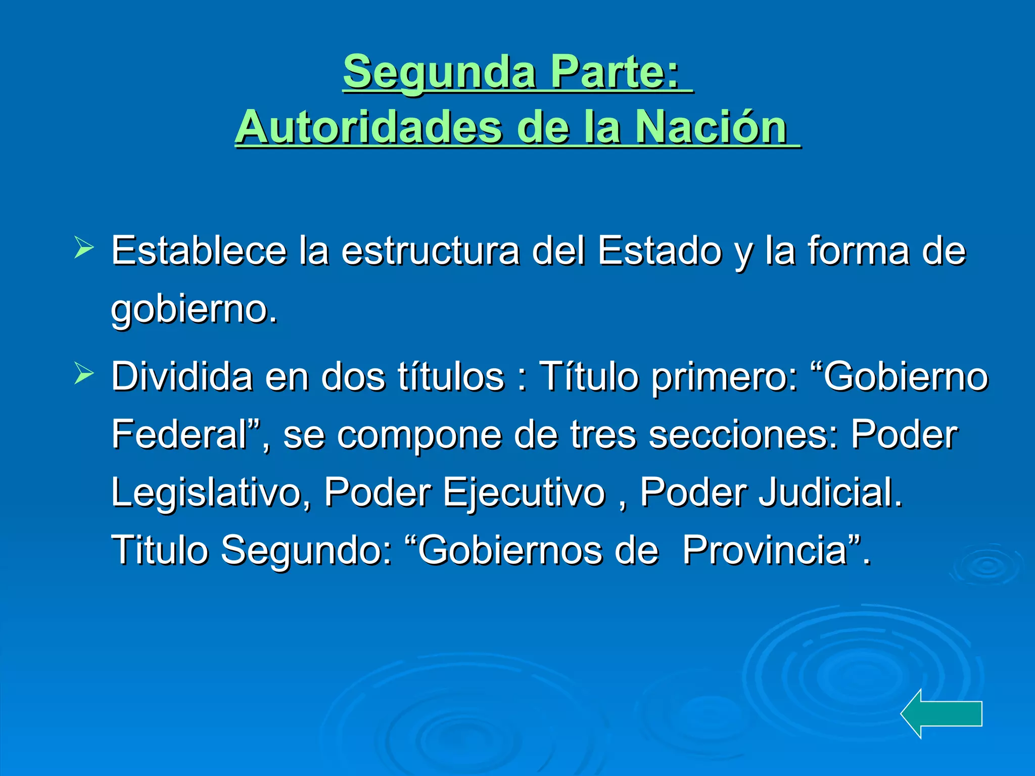 Segunda Parte :   Autoridades de la Nación  Establece la estructura del Estado y la forma de gobierno.  Dividida en dos títulos : Título primero: “Gobierno Federal”, se compone de tres secciones: Poder Legislativo, Poder Ejecutivo , Poder Judicial.  Titulo Segundo: “Gobiernos de  Provincia”. 