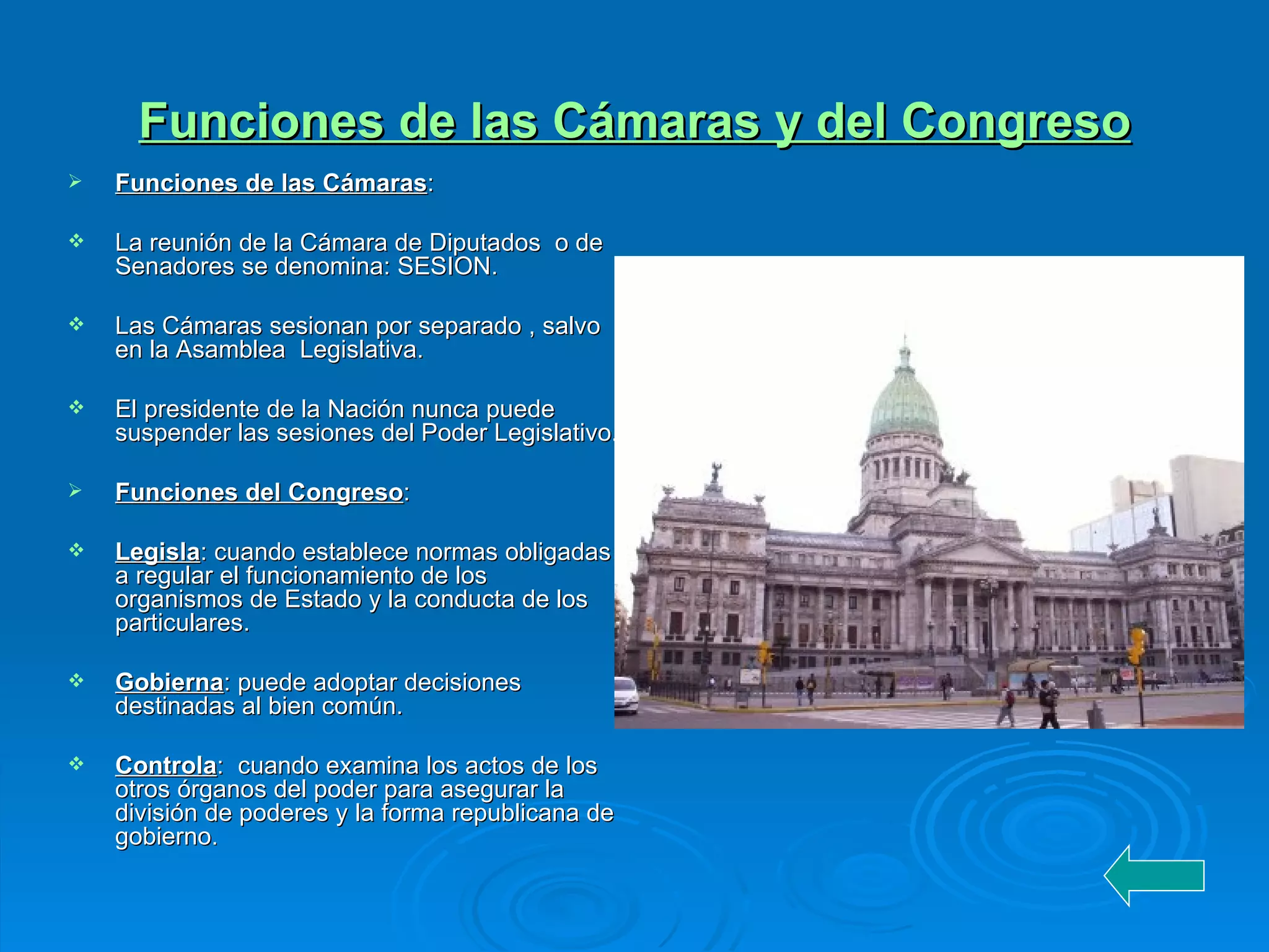 Funciones de las Cámaras y del Congreso Funciones de las Cámaras : La reunión de la Cámara de Diputados  o de Senadores se denomina: SESION. Las Cámaras sesionan por separado , salvo en la Asamblea  Legislativa. El presidente de la Nación nunca puede suspender las sesiones del Poder Legislativo. Funciones del Congreso : Legisla : cuando establece normas obligadas a regular el funcionamiento de los organismos de Estado y la conducta de los particulares. Gobierna : puede adoptar decisiones destinadas al bien común. Controla :  cuando examina los actos de los otros órganos del poder para asegurar la división de poderes y la forma republicana de gobierno.  