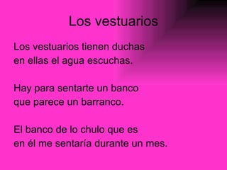Los vestuarios Los vestuarios tienen duchas en ellas el agua escuchas. Hay para sentarte un banco que parece un barranco. El banco de lo chulo que es  en él me sentaría durante un mes. 