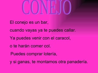 CONEJO El conejo es un bar,  cuando vayas ya te puedes callar. Ya puedes venir con el caracol,  o te harán comer col. Puedes comprar lotería,  y si ganas, te montamos otra panadería. 