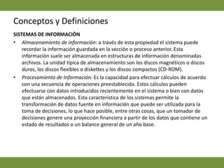 Conceptos y DefinicionesSISTEMAS DE INFORMACIÒNAlmacenamiento de información: a través de esta propiedad el sistema puede recordar la información guardada en la sección o proceso anterior. Esta información suele ser almacenada en estructuras de información denominadas archivos. La unidad típica de almacenamiento son los discos magnéticos o discos duros, los discos flexibles o diskettes y los discos compactos (CD-ROM).Procesamiento de Información: Es la capacidad para efectuar cálculos de acuerdo con una secuencia de operaciones preestablecida. Estos cálculos pueden efectuarse con datos introducidos recientemente en el sistema o bien con datos que están almacenados. Esta característica de los sistemas permite la transformación de datos fuente en información que puede ser utilizada para la toma de decisiones, lo que hace posible, entre otras cosas, que un tomador de decisiones genere una proyección financiera a partir de los datos que contiene un estado de resultados o un balance general de un año base. 