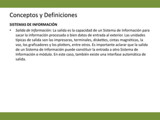 Conceptos y DefinicionesSISTEMAS DE INFORMACIÓNSalida de Información: La salida es la capacidad de un Sistema de Información para sacar la información procesada o bien datos de entrada al exterior. Las unidades típicas de salida son las impresoras, terminales, diskettes, cintas magnéticas, la voz, los graficadores y los plotters, entre otros. Es importante aclarar que la salida de un Sistema de Información puede constituir la entrada a otro Sistema de Información o módulo. En este caso, también existe una interfase automática de salida. 