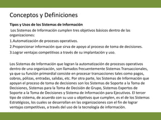 Conceptos y DefinicionesTipos y Usos de los Sistemas de Información Los Sistemas de Información cumplen tres objetivos básicos dentro de las organizaciones:1.Automatización de procesos operativos.2.Proporcionar información que sirva de apoyo al proceso de toma de decisiones.3.Lograr ventajas competitivas a través de su implantación y uso.Los Sistemas de Información que logran la automatización de procesos operativos dentro de una organización, son llamados frecuentemente Sistemas Transaccionales, ya que su función primordial consiste en procesar transacciones tales como pagos, cobros, pólizas, entradas, salidas, etc. Por otra parte, los Sistemas de Información que apoyan el proceso de toma de decisiones son los Sistemas de Soporte a la Toma de Decisiones, Sistemas para la Toma de Decisión de Grupo, Sistemas Expertos de Soporte a la Toma de Decisiones y Sistema de Información para Ejecutivos. El tercer tipo de sistema, de acuerdo con su uso u objetivos que cumplen, es el de los Sistemas Estratégicos, los cuales se desarrollan en las organizaciones con el fin de lograr ventajas competitivas, a través del uso de la tecnología de información.