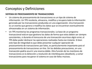 Conceptos y DefinicionesSISTEMA DE PROCESAMIENTO DE TRANSACCIONES  Un sistema de procesamiento de transacciones es un tipo de sistema de información. Un TPS recolecta, almacena, modifica y recupera toda la información generada por las transacciones producidas en una organización. Una transacción es un evento que genera o modifica los datos que se encuentran eventualmente almacenados en un sistema de información. Un TPS monitoriza los programas transaccionales. La base de un programa transaccional está en que gestiona los datos de forma que estos deben ser siempre consistentes, si durante el transcurso de una transacción ocurriese algún error, el TPS debe poder deshacer las operaciones realizadas hasta ese instante. Si bien este tipo de integridad es que debe presentar cualquier operación de procesamiento de transacciones por lotes, es particularmente importante para el procesamiento de transacciones on-line. Sin las debidas precauciones, en una transacción podría ocurrir una reserva doble. Otra función de los monitores de transacciones es la detección y resolución de interbloqueos (deadlock), y cortar transacciones para recuperar el sistema en caso de fallos masivos.