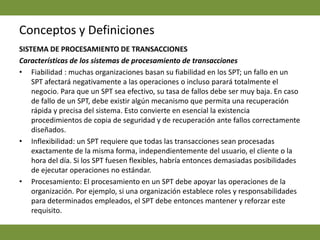 Conceptos y DefinicionesSISTEMA DE PROCESAMIENTO DE TRANSACCIONES  Características de los sistemas de procesamiento de transacciones Fiabilidad : muchas organizaciones basan su fiabilidad en los SPT; un fallo en un SPT afectará negativamente a las operaciones o incluso parará totalmente el negocio. Para que un SPT sea efectivo, su tasa de fallos debe ser muy baja. En caso de fallo de un SPT, debe existir algún mecanismo que permita una recuperación rápida y precisa del sistema. Esto convierte en esencial la existencia procedimientos de copia de seguridad y de recuperación ante fallos correctamente diseñados.Inflexibilidad: un SPT requiere que todas las transacciones sean procesadas exactamente de la misma forma, independientemente del usuario, el cliente o la hora del día. Si los SPT fuesen flexibles, habría entonces demasiadas posibilidades de ejecutar operaciones no estándar. Procesamiento: El procesamiento en un SPT debe apoyar las operaciones de la organización. Por ejemplo, si una organización establece roles y responsabilidades para determinados empleados, el SPT debe entonces mantener y reforzar este requisito.